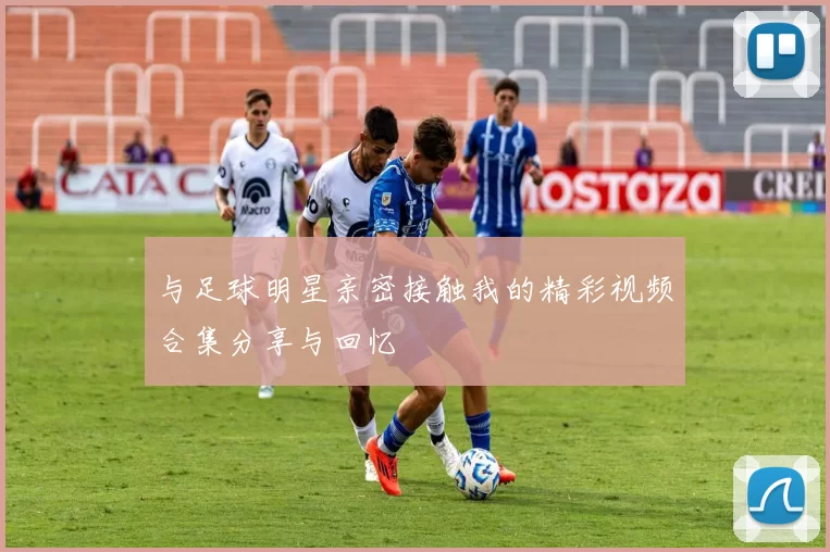 与足球明星亲密接触我的精彩视频合集分享与回忆