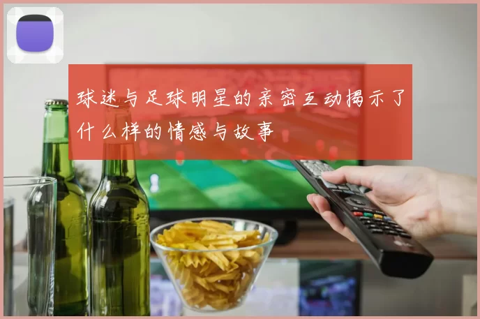 球迷与足球明星的亲密互动揭示了什么样的情感与故事