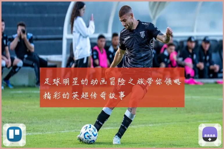 足球明星的动画冒险之旅带你领略精彩的英超传奇故事