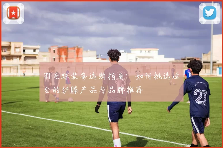 羽毛球装备选购指南：如何挑选适合的护膝产品与品牌推荐