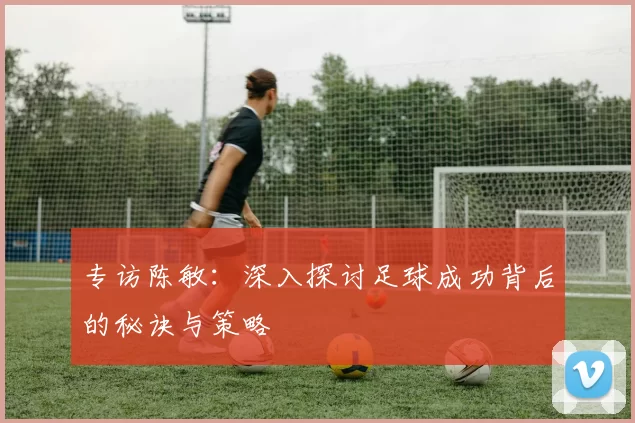 专访陈敏：深入探讨足球成功背后的秘诀与策略