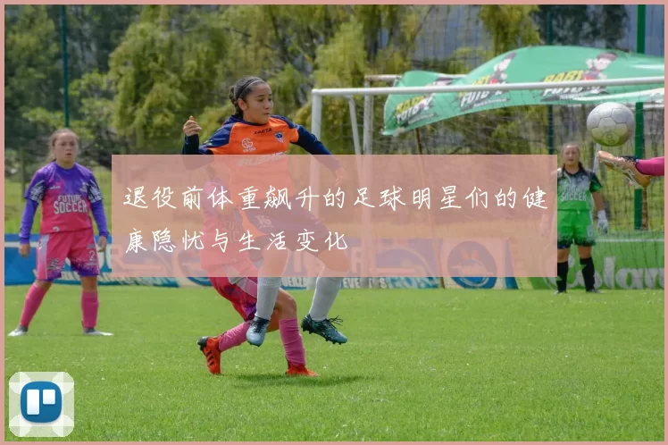 退役前体重飙升的足球明星们的健康隐忧与生活变化