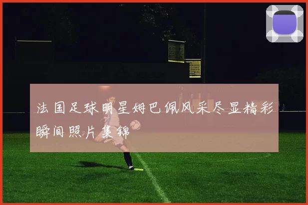 法国足球明星姆巴佩风采尽显精彩瞬间照片集锦