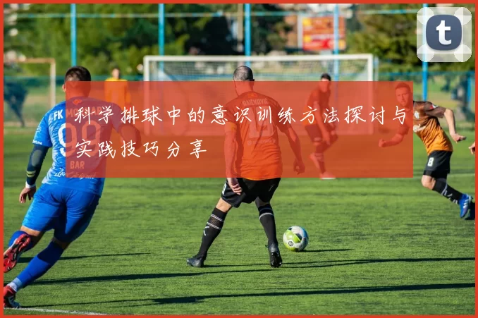科学排球中的意识训练方法探讨与实践技巧分享
