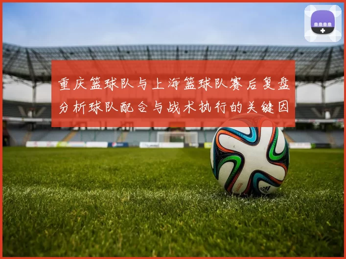 重庆篮球队与上海篮球队赛后复盘分析球队配合与战术执行的关键因素