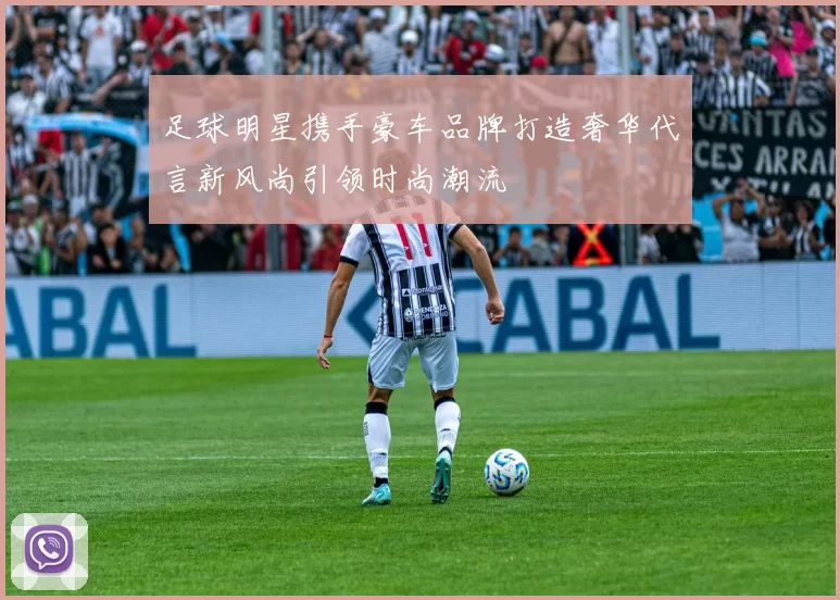 足球明星携手豪车品牌打造奢华代言新风尚引领时尚潮流