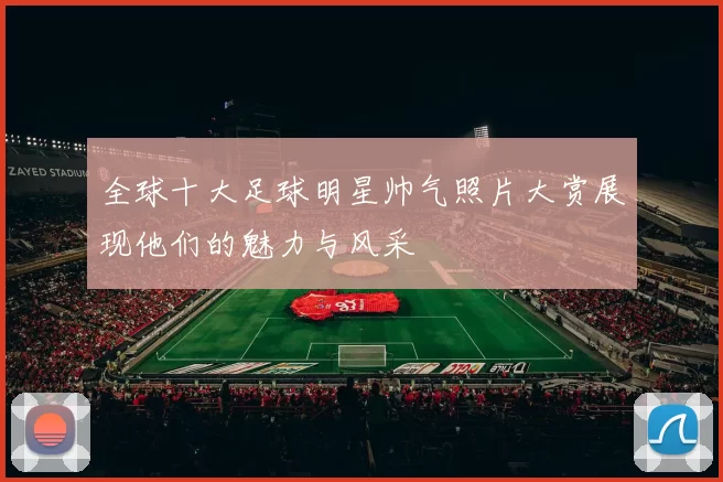 全球十大足球明星帅气照片大赏展现他们的魅力与风采