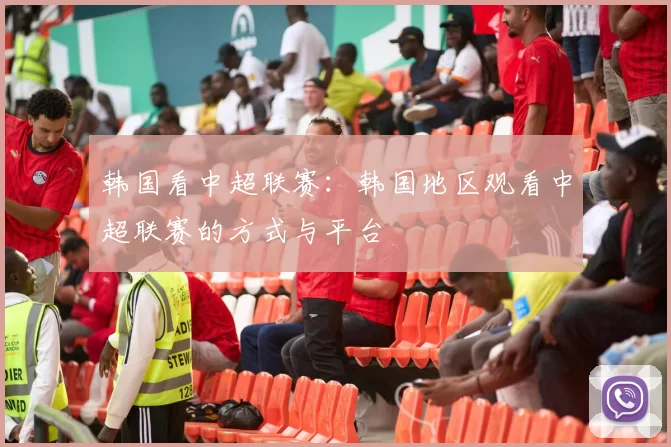 韩国看中超联赛：韩国地区观看中超联赛的方式与平台
