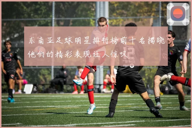 东南亚足球明星排行榜前十名揭晓他们的精彩表现让人惊叹