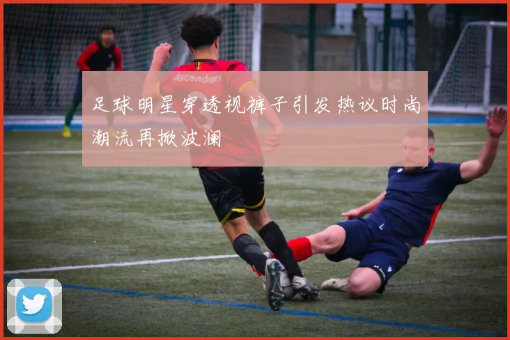 足球明星穿透视裤子引发热议时尚潮流再掀波澜