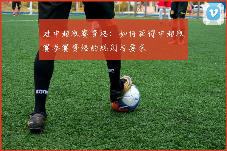 进中超联赛资格：如何获得中超联赛参赛资格的规则与要求