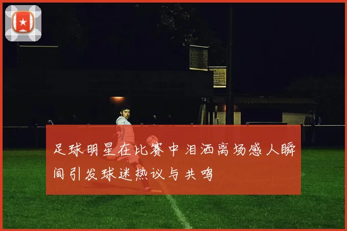 足球明星在比赛中泪洒离场感人瞬间引发球迷热议与共鸣