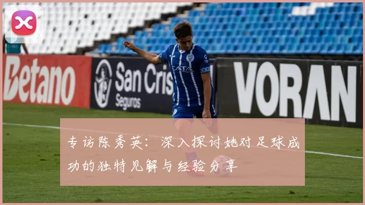 专访陈秀英：深入探讨她对足球成功的独特见解与经验分享