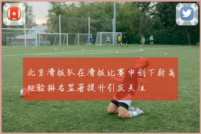北京滑板队在滑板比赛中创下新高经验排名显著提升引发关注