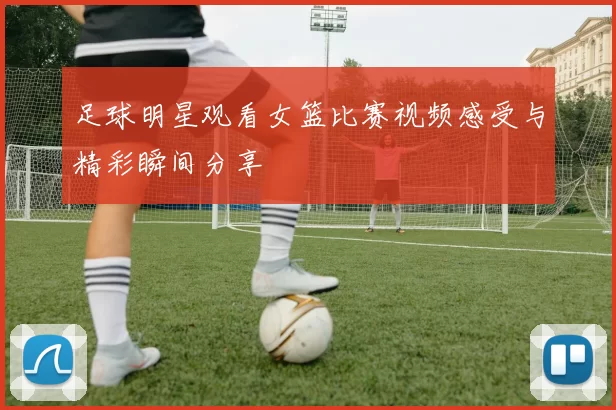 足球明星观看女篮比赛视频感受与精彩瞬间分享