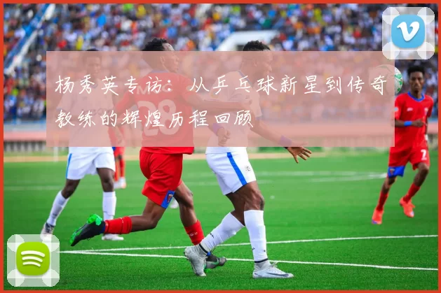 杨秀英专访：从乒乓球新星到传奇教练的辉煌历程回顾