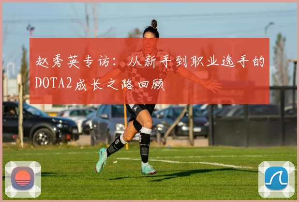 赵秀英专访：从新手到职业选手的DOTA2成长之路回顾