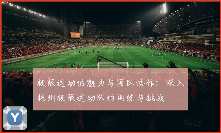 极限运动的魅力与团队协作：深入杭州极限运动队的训练与挑战