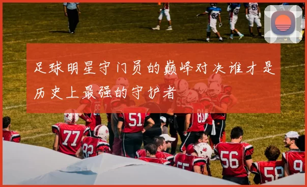 足球明星守门员的巅峰对决谁才是历史上最强的守护者