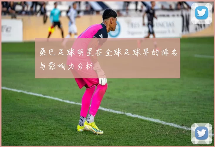 桑巴足球明星在全球足球界的排名与影响力分析