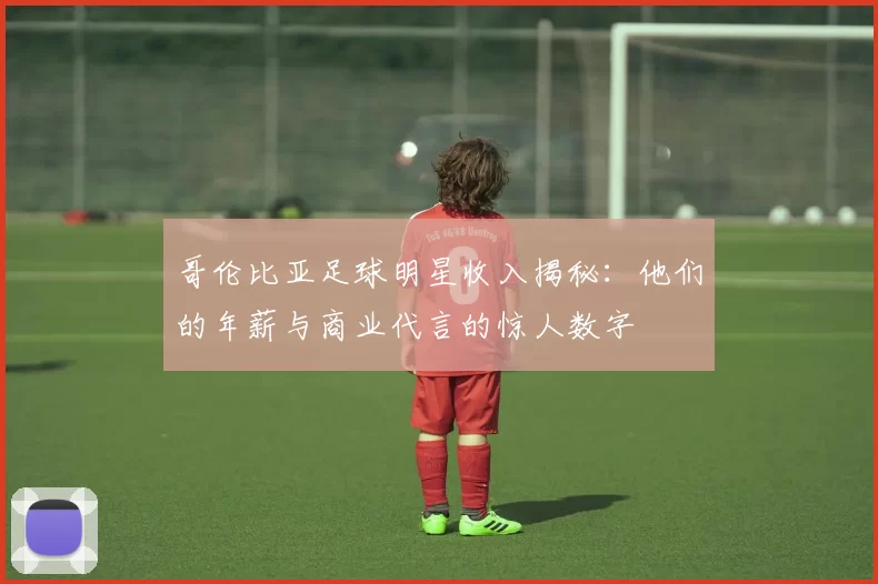 哥伦比亚足球明星收入揭秘：他们的年薪与商业代言的惊人数字
