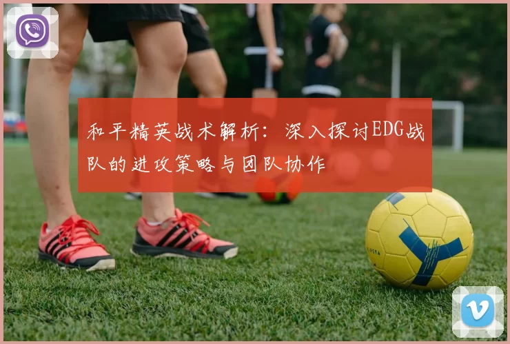 和平精英战术解析：深入探讨EDG战队的进攻策略与团队协作