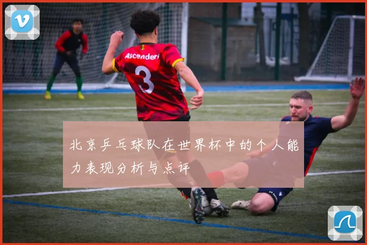 北京乒乓球队在世界杯中的个人能力表现分析与点评