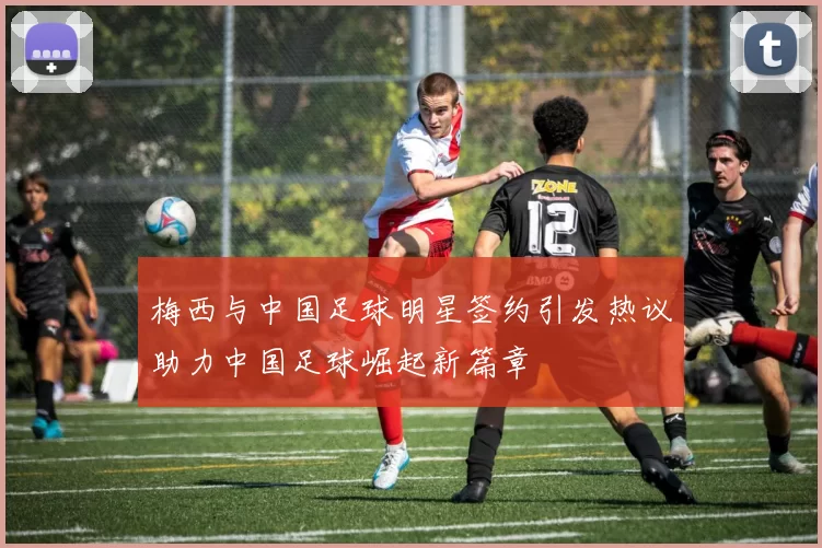 梅西与中国足球明星签约引发热议助力中国足球崛起新篇章
