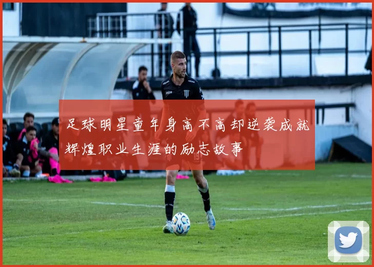 足球明星童年身高不高却逆袭成就辉煌职业生涯的励志故事