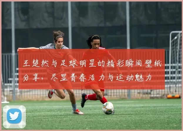 王楚然与足球明星的精彩瞬间壁纸分享，尽显青春活力与运动魅力