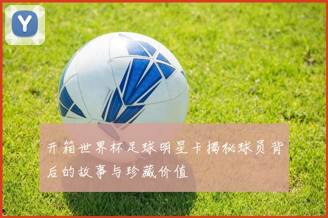 开箱世界杯足球明星卡揭秘球员背后的故事与珍藏价值