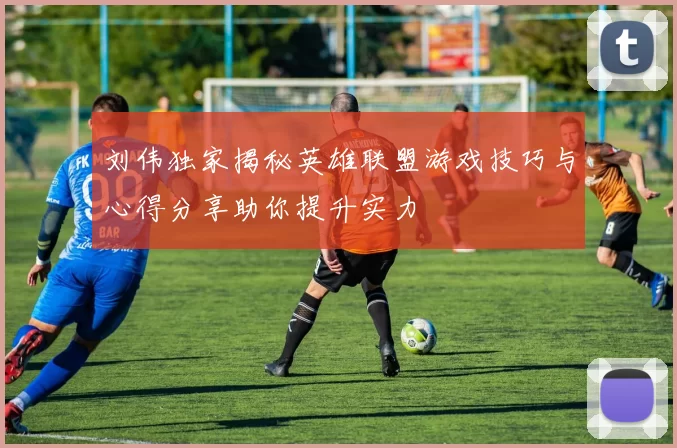 刘伟独家揭秘英雄联盟游戏技巧与心得分享助你提升实力