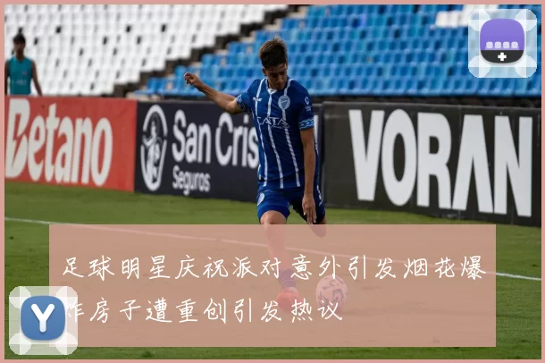 足球明星庆祝派对意外引发烟花爆炸房子遭重创引发热议