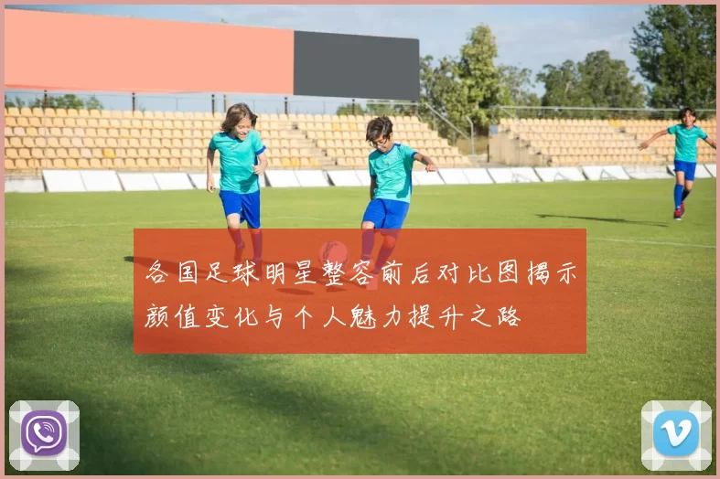 各国足球明星整容前后对比图揭示颜值变化与个人魅力提升之路