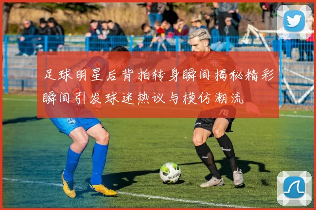 足球明星后背拍转身瞬间揭秘精彩瞬间引发球迷热议与模仿潮流