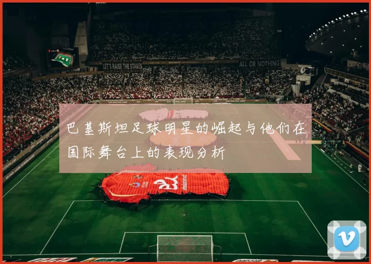 巴基斯坦足球明星的崛起与他们在国际舞台上的表现分析