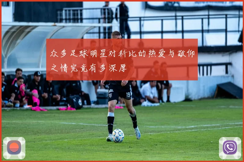 众多足球明星对科比的热爱与敬仰之情究竟有多深厚