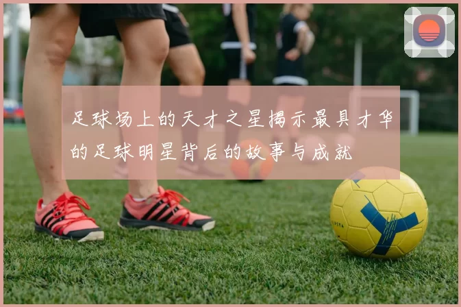 足球场上的天才之星揭示最具才华的足球明星背后的故事与成就