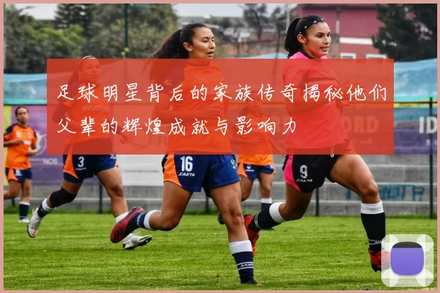 足球明星背后的家族传奇揭秘他们父辈的辉煌成就与影响力