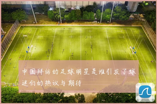 中国拜访的足球明星是谁引发了球迷们的热议与期待