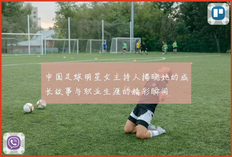 中国足球明星女主持人揭晓她的成长故事与职业生涯的精彩瞬间