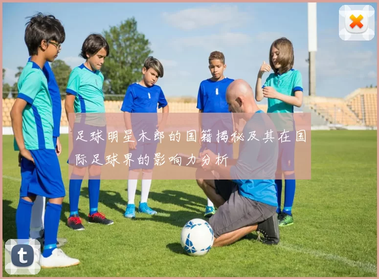 足球明星木郎的国籍揭秘及其在国际足球界的影响力分析