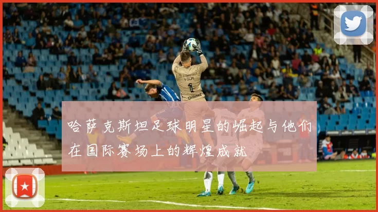 哈萨克斯坦足球明星的崛起与他们在国际赛场上的辉煌成就