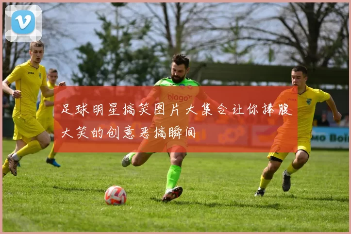 足球明星搞笑图片大集合让你捧腹大笑的创意恶搞瞬间