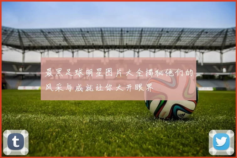 最黑足球明星图片大全揭秘他们的风采与成就让你大开眼界