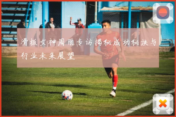 滑板女神周丽专访揭秘成功秘诀与行业未来展望