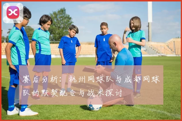 赛后分析：杭州网球队与成都网球队的默契配合与战术探讨