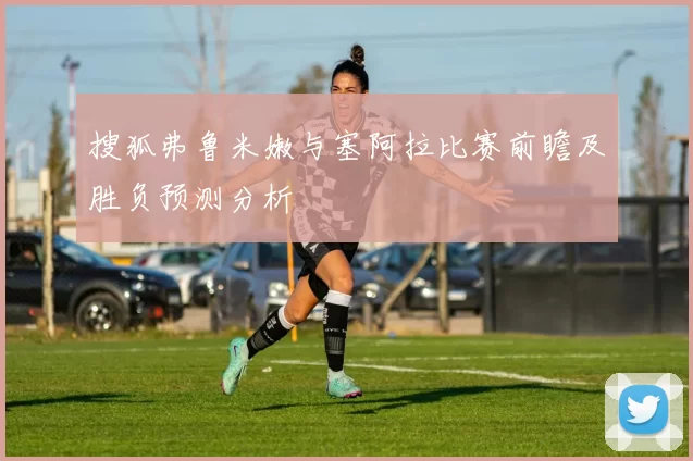 搜狐弗鲁米嫩与塞阿拉比赛前瞻及胜负预测分析