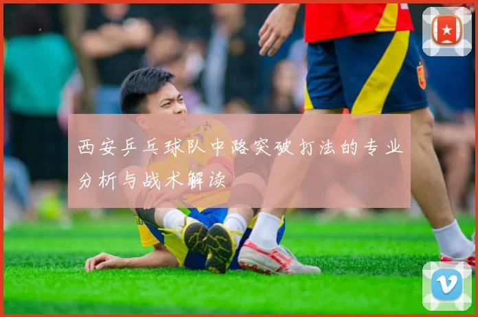 西安乒乓球队中路突破打法的专业分析与战术解读