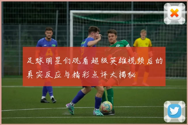 足球明星们观看超级英雄视频后的真实反应与精彩点评大揭秘